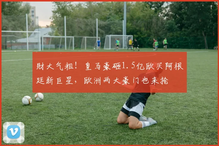 财大气粗!皇马豪砸1.5亿欧买阿根廷新巨星,欧洲两大豪门也来抢