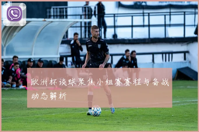欧洲杯谈球聚焦小组赛赛程与备战动态解析