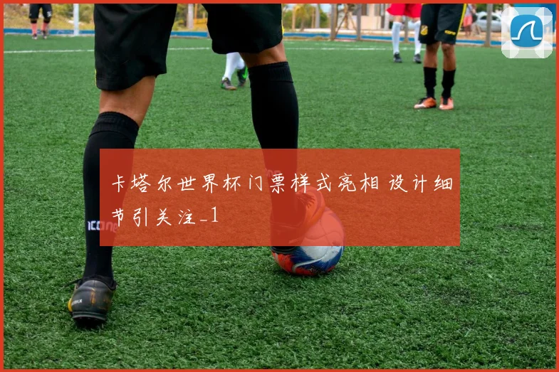 卡塔尔世界杯门票样式亮相 设计细节引关注_1