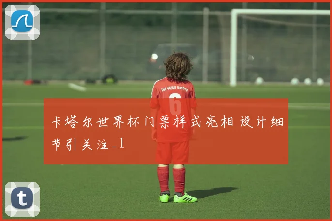 卡塔尔世界杯门票样式亮相 设计细节引关注_1
