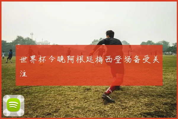 世界杯今晚阿根廷梅西登场备受关注
