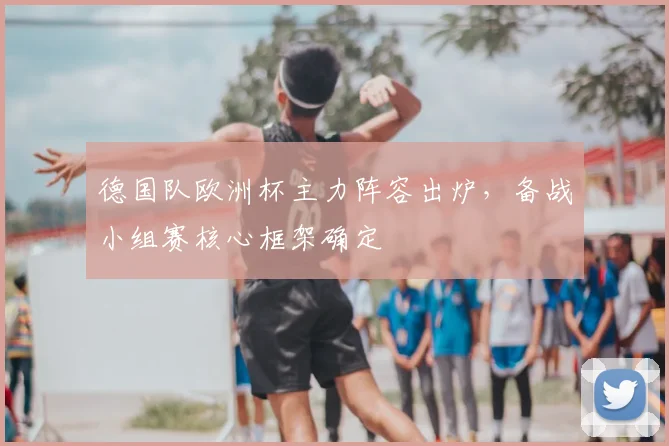 德国队欧洲杯主力阵容出炉,备战小组赛核心框架确定