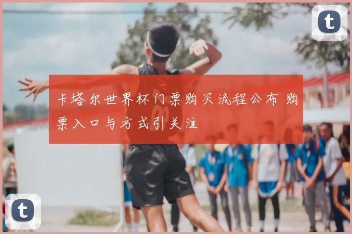 卡塔尔世界杯门票购买流程公布 购票入口与方式引关注
