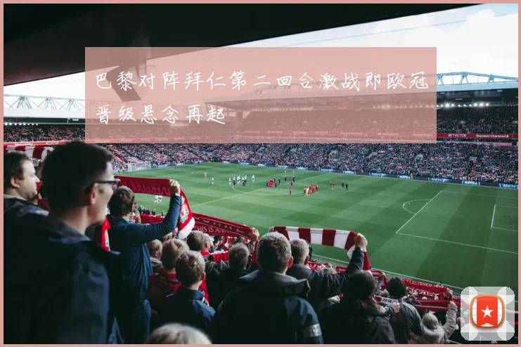 巴黎对阵拜仁第二回合激战即欧冠晋级悬念再起