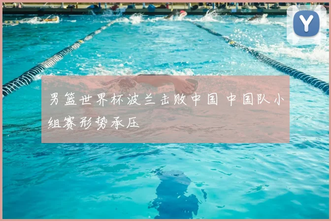 男篮世界杯波兰击败中国 中国队小组赛形势承压