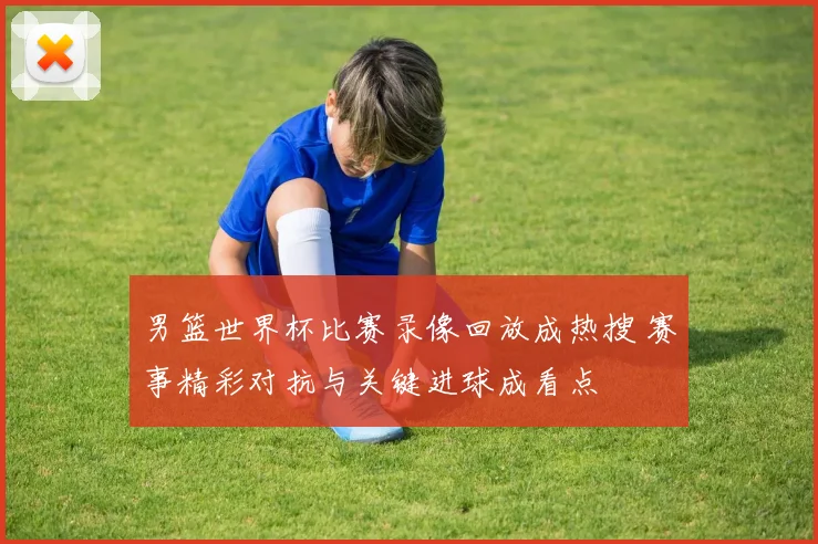 男篮世界杯比赛录像回放成热搜 赛事精彩对抗与关键进球成看点