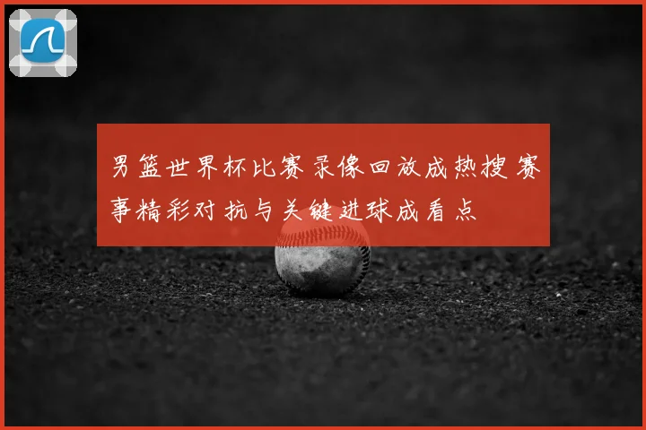 男篮世界杯比赛录像回放成热搜 赛事精彩对抗与关键进球成看点
